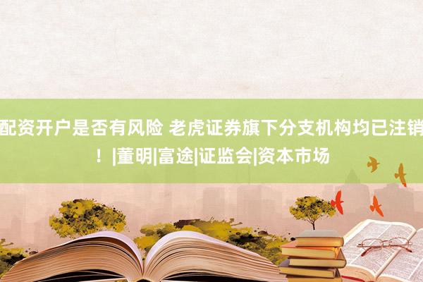 配资开户是否有风险 老虎证券旗下分支机构均已注销！|董明|富途|证监会|资本市场