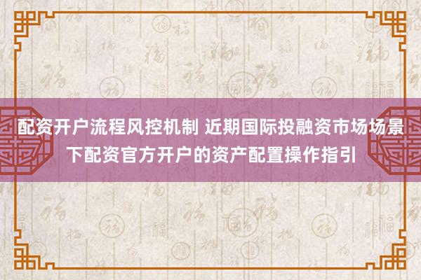 配资开户流程风控机制 近期国际投融资市场场景下配资官方开户的资产配置操作指引