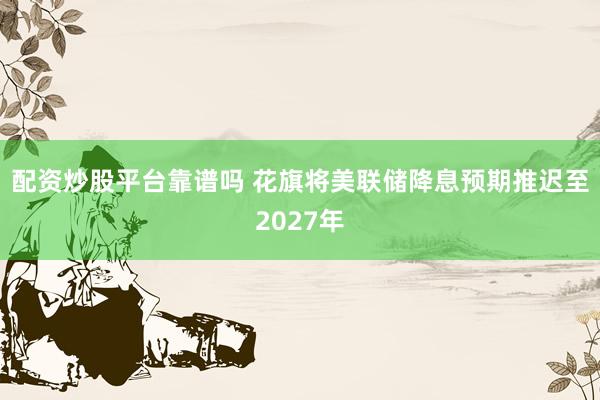 配资炒股平台靠谱吗 花旗将美联储降息预期推迟至2027年