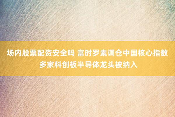 场内股票配资安全吗 富时罗素调仓中国核心指数 多家科创板半导体龙头被纳入