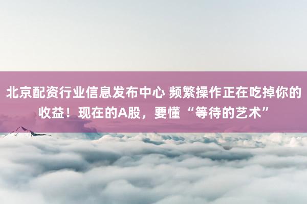 北京配资行业信息发布中心 频繁操作正在吃掉你的收益！现在的A股，要懂 “等待的艺术”