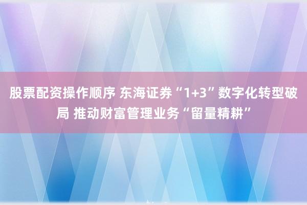 股票配资操作顺序 东海证券“1+3”数字化转型破局 推动财富管理业务“留量精耕”