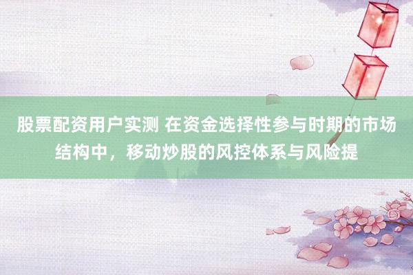 股票配资用户实测 在资金选择性参与时期的市场结构中，移动炒股的风控体系与风险提