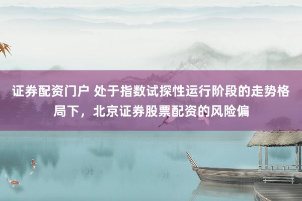 证券配资门户 处于指数试探性运行阶段的走势格局下，北京证券股票配资的风险偏