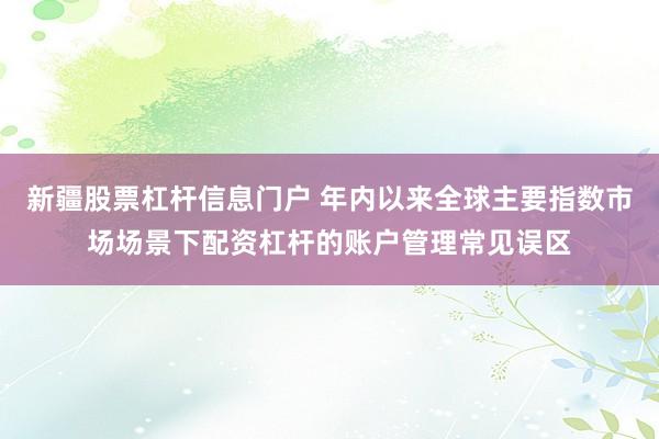 新疆股票杠杆信息门户 年内以来全球主要指数市场场景下配资杠杆的账户管理常见误区