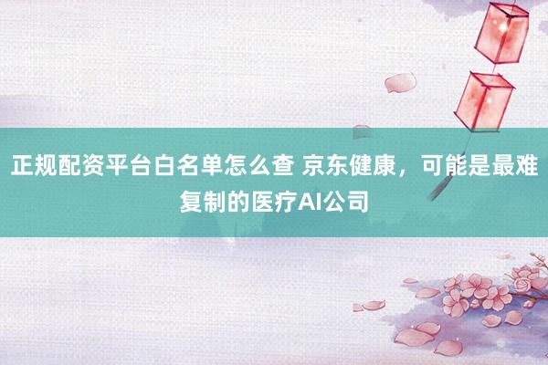 正规配资平台白名单怎么查 京东健康，可能是最难复制的医疗AI公司