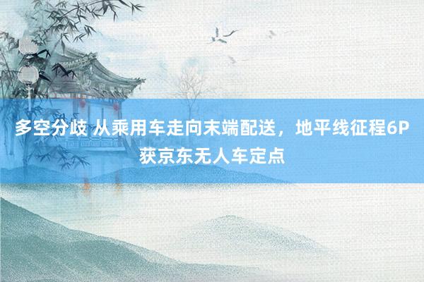多空分歧 从乘用车走向末端配送，地平线征程6P获京东无人车定点