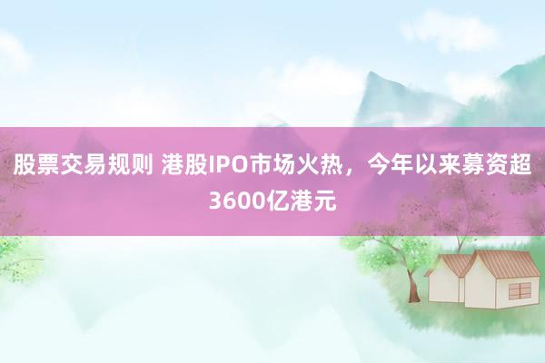 股票交易规则 港股IPO市场火热，今年以来募资超3600亿港元