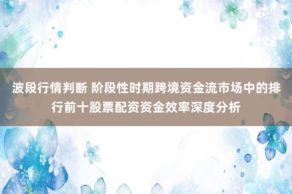 波段行情判断 阶段性时期跨境资金流市场中的排行前十股票配资资金效率深度分析