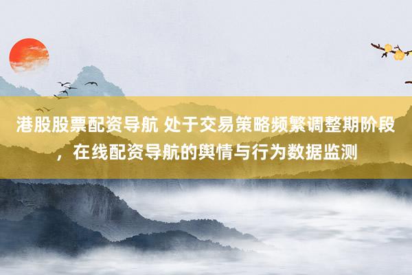 港股股票配资导航 处于交易策略频繁调整期阶段，在线配资导航的舆情与行为数据监测