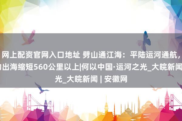 网上配资官网入口地址 劈山通江海：平陆运河通航，西南货物出海缩短560公里以上|何以中国·运河之光_大皖新闻 | 安徽网