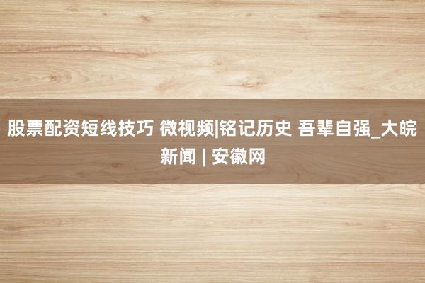 股票配资短线技巧 微视频|铭记历史 吾辈自强_大皖新闻 | 安徽网