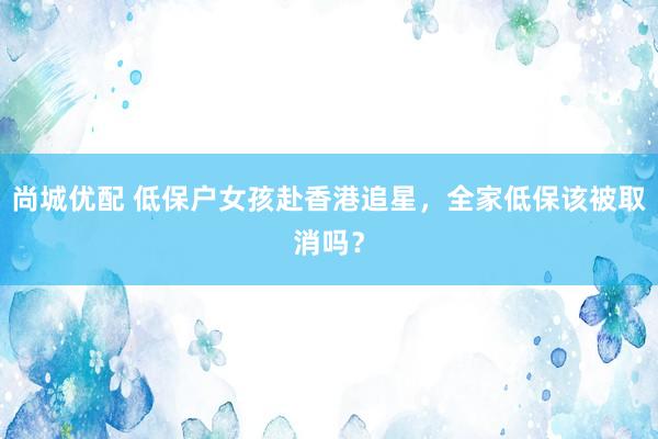 尚城优配 低保户女孩赴香港追星，全家低保该被取消吗？