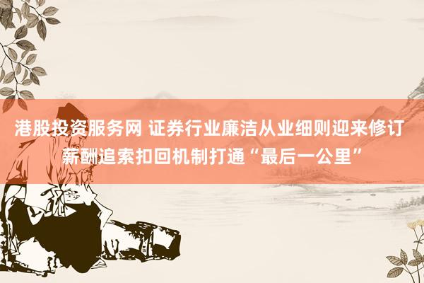 港股投资服务网 证券行业廉洁从业细则迎来修订 薪酬追索扣回机制打通“最后一公里”