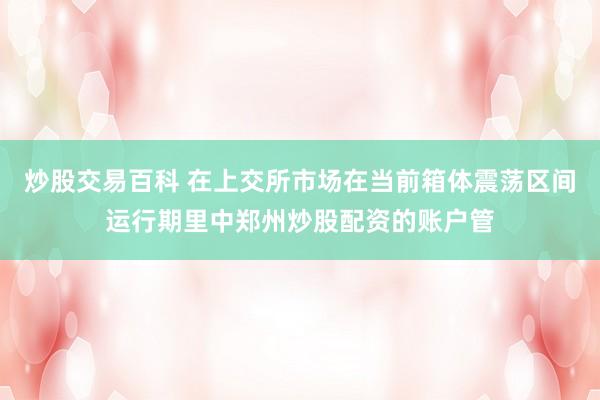炒股交易百科 在上交所市场在当前箱体震荡区间运行期里中郑州炒股配资的账户管