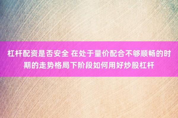 杠杆配资是否安全 在处于量价配合不够顺畅的时期的走势格局下阶段如何用好炒股杠杆