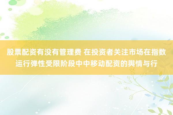 股票配资有没有管理费 在投资者关注市场在指数运行弹性受限阶段中中移动配资的舆情与行