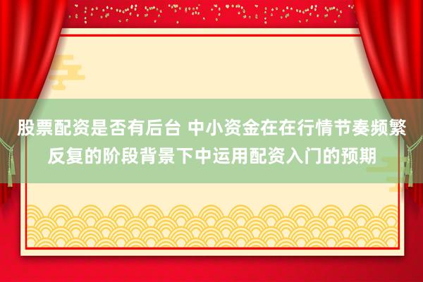 股票配资是否有后台 中小资金在在行情节奏频繁反复的阶段背景下中运用配资入门的预期