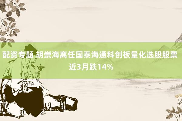 配资专题 胡崇海离任国泰海通科创板量化选股股票 近3月跌14%