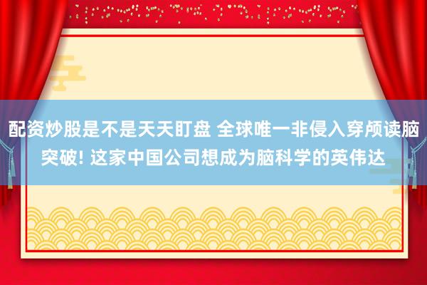 配资炒股是不是天天盯盘 全球唯一非侵入穿颅读脑突破! 这家中国公司想成为脑科学的英伟达