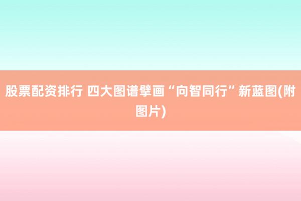 股票配资排行 四大图谱擘画“向智同行”新蓝图(附图片)