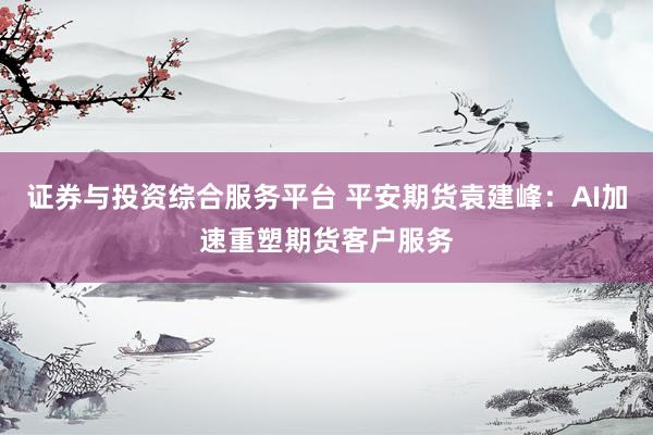 证券与投资综合服务平台 平安期货袁建峰：AI加速重塑期货客户服务