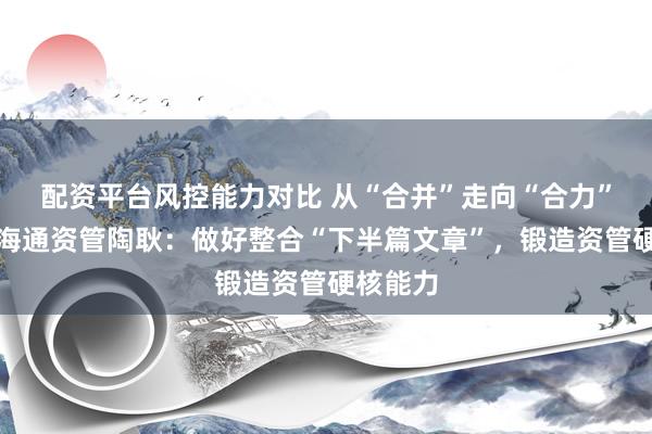 配资平台风控能力对比 从“合并”走向“合力”！国泰海通资管陶耿：做好整合“下半篇文章”，锻造资管硬核能力