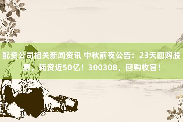 配资公司相关新闻资讯 中秋前夜公告：23天回购股票，耗资近50亿！300308，回购收官！