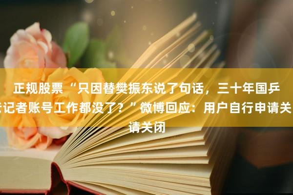 正规股票 “只因替樊振东说了句话，三十年国乒老记者账号工作都没了？”微博回应：用户自行申请关闭