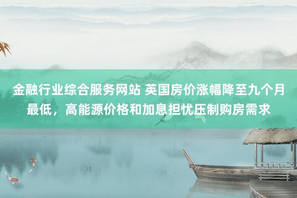 金融行业综合服务网站 英国房价涨幅降至九个月最低，高能源价格和加息担忧压制购房需求