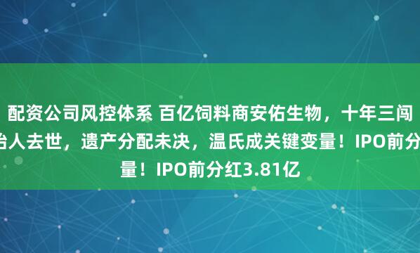 配资公司风控体系 百亿饲料商安佑生物，十年三闯IPO、创始人去世，遗产分配未决，温氏成关键变量！IPO前分红3.81亿