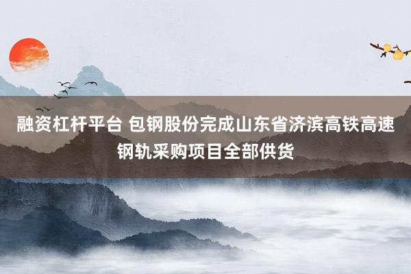 融资杠杆平台 包钢股份完成山东省济滨高铁高速钢轨采购项目全部供货