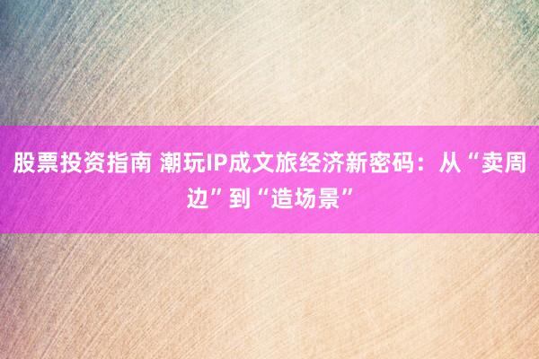 股票投资指南 潮玩IP成文旅经济新密码：从“卖周边”到“造场景”