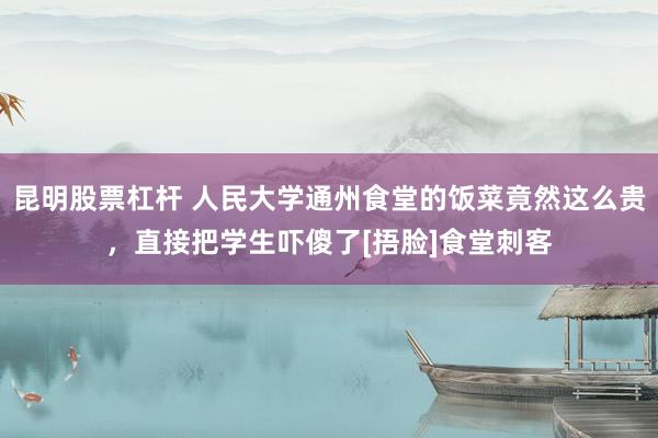 昆明股票杠杆 人民大学通州食堂的饭菜竟然这么贵，直接把学生吓傻了[捂脸]食堂刺客