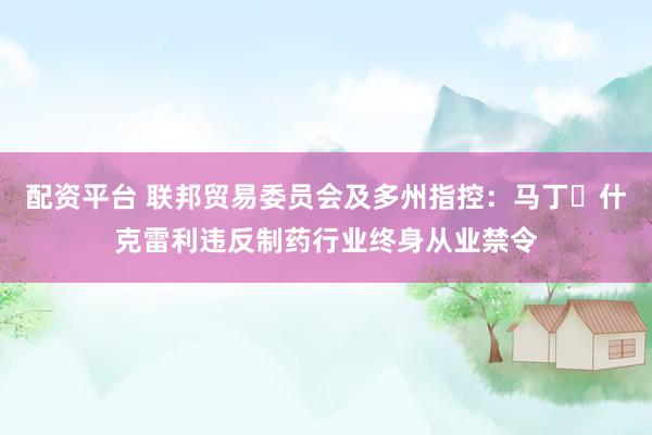 配资平台 联邦贸易委员会及多州指控：马丁・什克雷利违反制药行业终身从业禁令