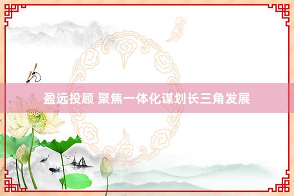 盈远投顾 聚焦一体化谋划长三角发展