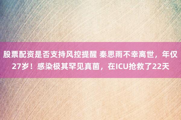 股票配资是否支持风控提醒 秦思雨不幸离世，年仅27岁！感染极其罕见真菌，在ICU抢救了22天