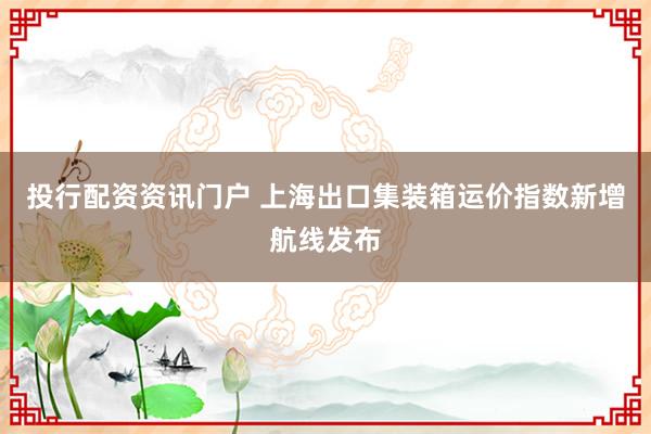 投行配资资讯门户 上海出口集装箱运价指数新增航线发布