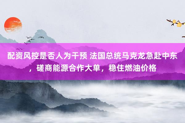配资风控是否人为干预 法国总统马克龙急赴中东，磋商能源合作大单，稳住燃油价格