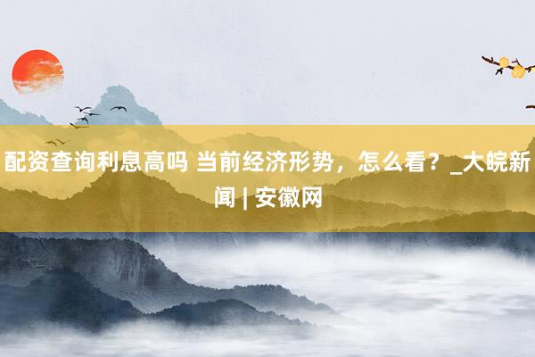 配资查询利息高吗 当前经济形势，怎么看？_大皖新闻 | 安徽网