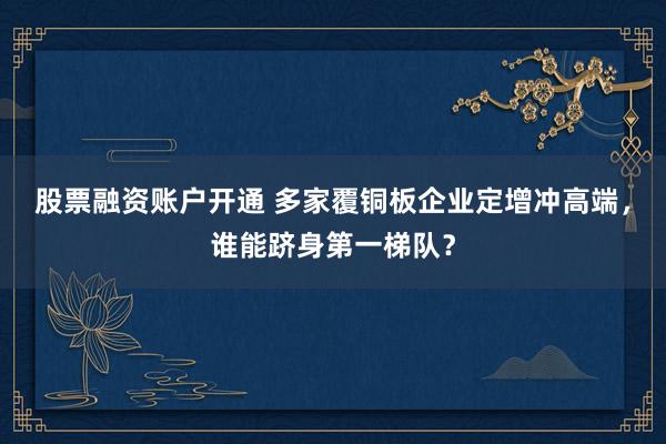 股票融资账户开通 多家覆铜板企业定增冲高端，谁能跻身第一梯队？