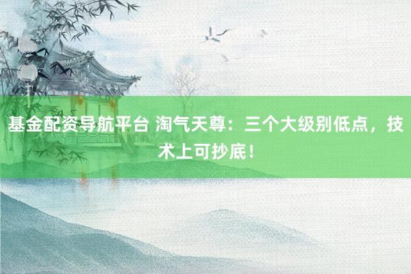 基金配资导航平台 淘气天尊:三个大级别低点,技术上可抄底!