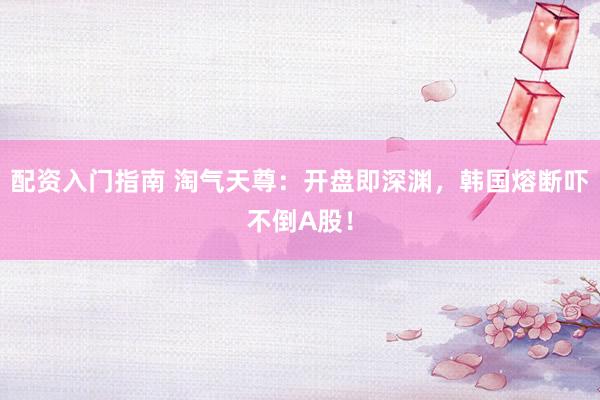 配资入门指南 淘气天尊：开盘即深渊，韩国熔断吓不倒A股！