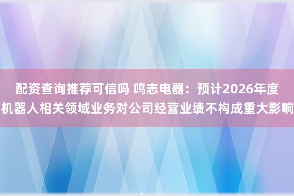 配资查询推荐可信吗 鸣志电器：预计2026年度机器人相关领域业务对公司经营业绩不构成重大影响