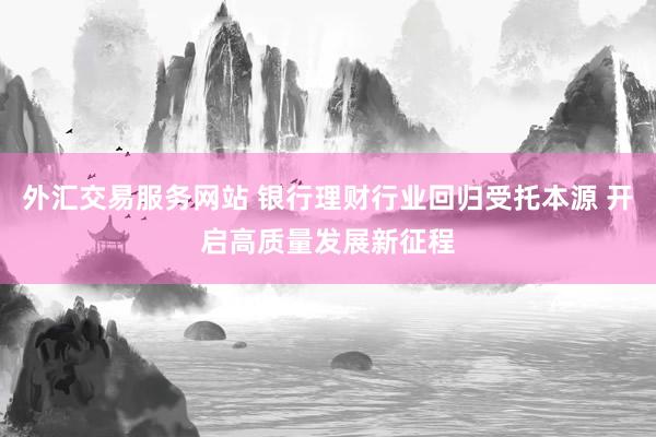 外汇交易服务网站 银行理财行业回归受托本源 开启高质量发展新征程