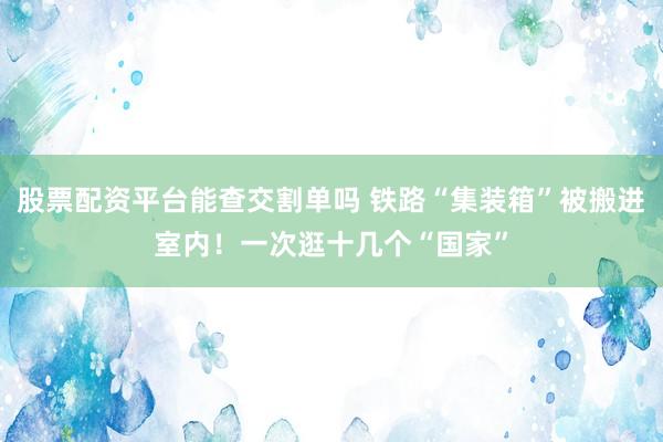 股票配资平台能查交割单吗 铁路“集装箱”被搬进室内!一次逛十几个“国家”