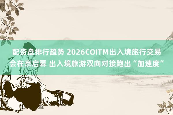配资盘排行趋势 2026COITM出入境旅行交易会在京启幕 出入境旅游双向对接跑出“加速度”