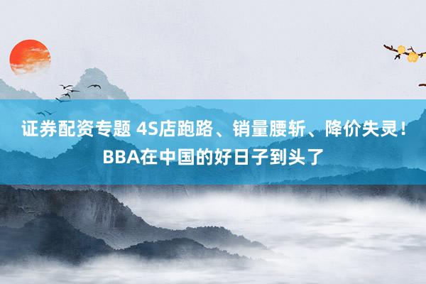 证券配资专题 4S店跑路、销量腰斩、降价失灵!BBA在中国的好日子到头了
