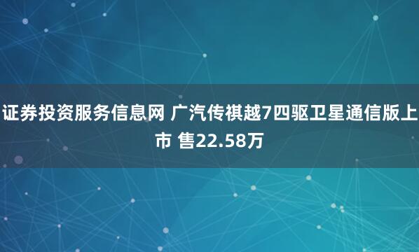 证券投资服务信息网 广汽传祺越7四驱卫星通信版上市 售22.58万