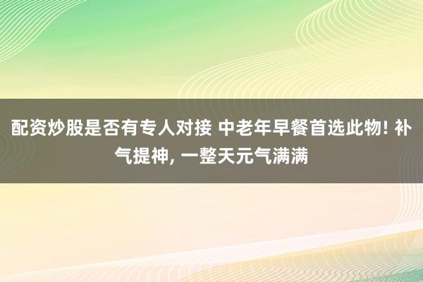 配资炒股是否有专人对接 中老年早餐首选此物! 补气提神, 一整天元气满满
